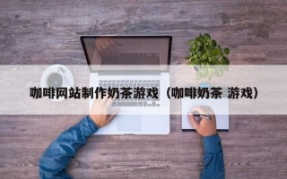 荆州咖啡网站制作奶茶游戏（咖啡奶茶 游戏）